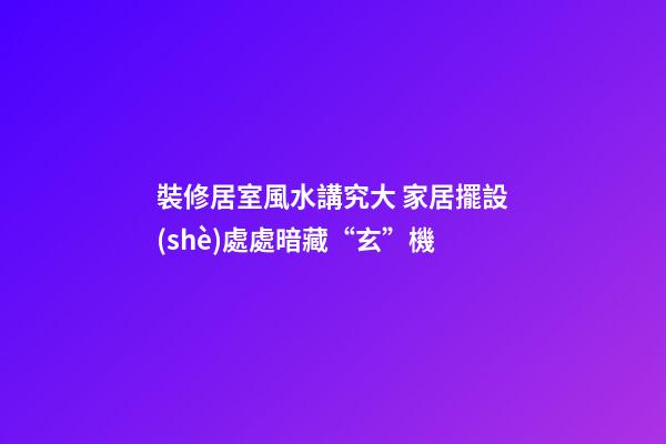 裝修居室風水講究大 家居擺設(shè)處處暗藏“玄”機